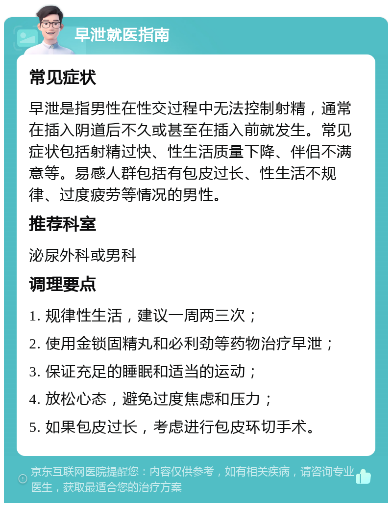 早泄就医指南 常见症状 早泄是指男性在性交过程中无法控制射精，通常在插入阴道后不久或甚至在插入前就发生。常见症状包括射精过快、性生活质量下降、伴侣不满意等。易感人群包括有包皮过长、性生活不规律、过度疲劳等情况的男性。 推荐科室 泌尿外科或男科 调理要点 1. 规律性生活，建议一周两三次； 2. 使用金锁固精丸和必利劲等药物治疗早泄； 3. 保证充足的睡眠和适当的运动； 4. 放松心态，避免过度焦虑和压力； 5. 如果包皮过长，考虑进行包皮环切手术。