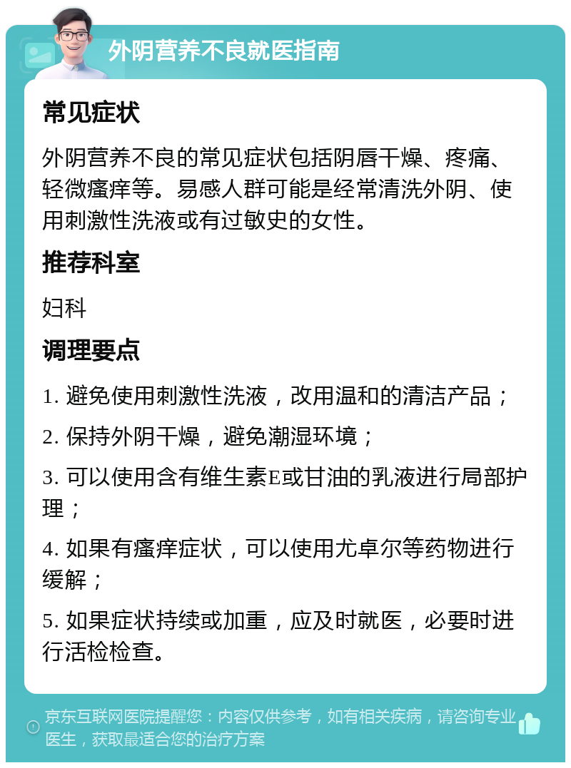 外阴营养不良就医指南 常见症状 外阴营养不良的常见症状包括阴唇干燥、疼痛、轻微瘙痒等。易感人群可能是经常清洗外阴、使用刺激性洗液或有过敏史的女性。 推荐科室 妇科 调理要点 1. 避免使用刺激性洗液，改用温和的清洁产品； 2. 保持外阴干燥，避免潮湿环境； 3. 可以使用含有维生素E或甘油的乳液进行局部护理； 4. 如果有瘙痒症状，可以使用尤卓尔等药物进行缓解； 5. 如果症状持续或加重，应及时就医，必要时进行活检检查。