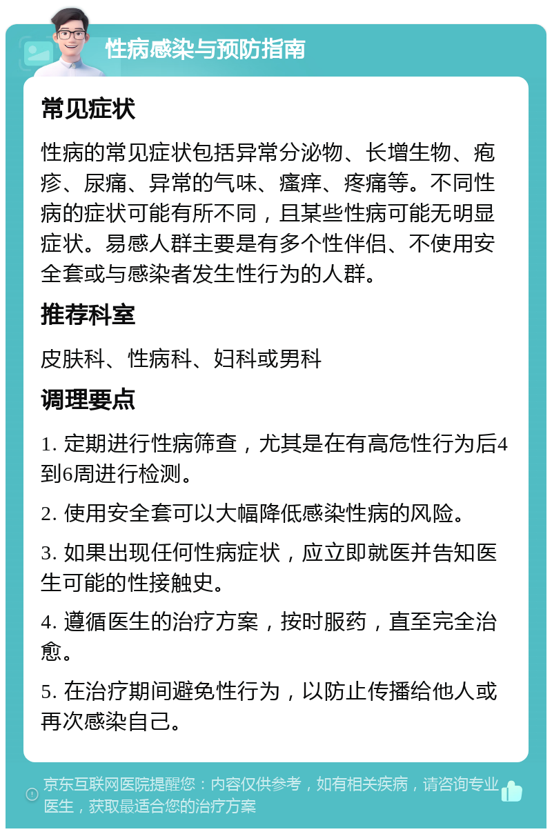 性病感染与预防指南 常见症状 性病的常见症状包括异常分泌物、长增生物、疱疹、尿痛、异常的气味、瘙痒、疼痛等。不同性病的症状可能有所不同，且某些性病可能无明显症状。易感人群主要是有多个性伴侣、不使用安全套或与感染者发生性行为的人群。 推荐科室 皮肤科、性病科、妇科或男科 调理要点 1. 定期进行性病筛查，尤其是在有高危性行为后4到6周进行检测。 2. 使用安全套可以大幅降低感染性病的风险。 3. 如果出现任何性病症状，应立即就医并告知医生可能的性接触史。 4. 遵循医生的治疗方案，按时服药，直至完全治愈。 5. 在治疗期间避免性行为，以防止传播给他人或再次感染自己。