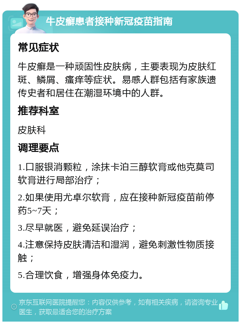 牛皮癣患者接种新冠疫苗指南 常见症状 牛皮癣是一种顽固性皮肤病，主要表现为皮肤红斑、鳞屑、瘙痒等症状。易感人群包括有家族遗传史者和居住在潮湿环境中的人群。 推荐科室 皮肤科 调理要点 1.口服银消颗粒，涂抹卡泊三醇软膏或他克莫司软膏进行局部治疗； 2.如果使用尤卓尔软膏，应在接种新冠疫苗前停药5~7天； 3.尽早就医，避免延误治疗； 4.注意保持皮肤清洁和湿润，避免刺激性物质接触； 5.合理饮食，增强身体免疫力。