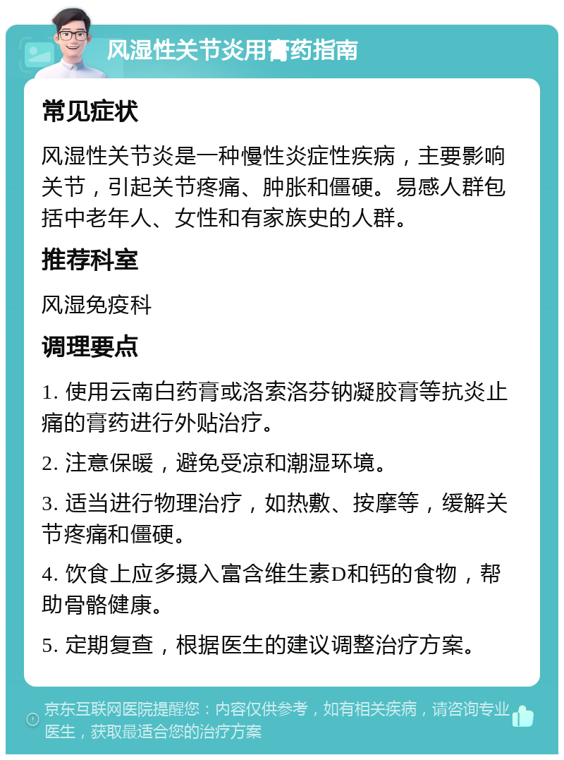 风湿性关节炎用膏药指南 常见症状 风湿性关节炎是一种慢性炎症性疾病，主要影响关节，引起关节疼痛、肿胀和僵硬。易感人群包括中老年人、女性和有家族史的人群。 推荐科室 风湿免疫科 调理要点 1. 使用云南白药膏或洛索洛芬钠凝胶膏等抗炎止痛的膏药进行外贴治疗。 2. 注意保暖，避免受凉和潮湿环境。 3. 适当进行物理治疗，如热敷、按摩等，缓解关节疼痛和僵硬。 4. 饮食上应多摄入富含维生素D和钙的食物，帮助骨骼健康。 5. 定期复查，根据医生的建议调整治疗方案。