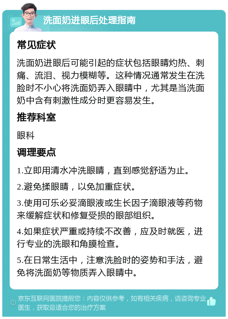 洗面奶进眼后处理指南 常见症状 洗面奶进眼后可能引起的症状包括眼睛灼热、刺痛、流泪、视力模糊等。这种情况通常发生在洗脸时不小心将洗面奶弄入眼睛中，尤其是当洗面奶中含有刺激性成分时更容易发生。 推荐科室 眼科 调理要点 1.立即用清水冲洗眼睛，直到感觉舒适为止。 2.避免揉眼睛，以免加重症状。 3.使用可乐必妥滴眼液或生长因子滴眼液等药物来缓解症状和修复受损的眼部组织。 4.如果症状严重或持续不改善，应及时就医，进行专业的洗眼和角膜检查。 5.在日常生活中，注意洗脸时的姿势和手法，避免将洗面奶等物质弄入眼睛中。