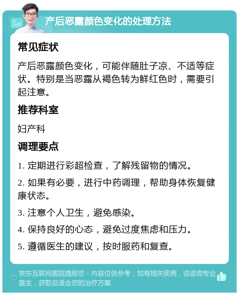 产后恶露颜色变化的处理方法 常见症状 产后恶露颜色变化，可能伴随肚子凉、不适等症状。特别是当恶露从褐色转为鲜红色时，需要引起注意。 推荐科室 妇产科 调理要点 1. 定期进行彩超检查，了解残留物的情况。 2. 如果有必要，进行中药调理，帮助身体恢复健康状态。 3. 注意个人卫生，避免感染。 4. 保持良好的心态，避免过度焦虑和压力。 5. 遵循医生的建议，按时服药和复查。