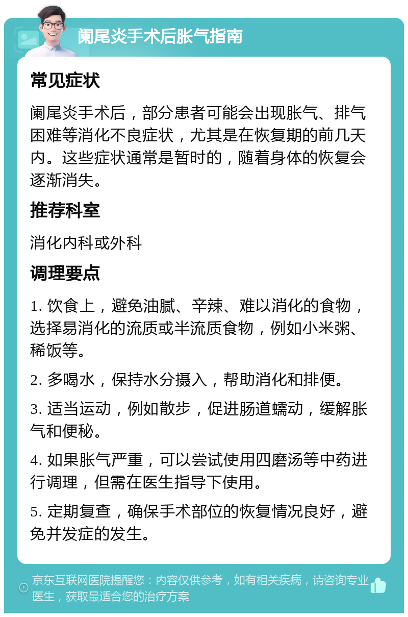 阑尾炎手术后胀气指南 常见症状 阑尾炎手术后，部分患者可能会出现胀气、排气困难等消化不良症状，尤其是在恢复期的前几天内。这些症状通常是暂时的，随着身体的恢复会逐渐消失。 推荐科室 消化内科或外科 调理要点 1. 饮食上，避免油腻、辛辣、难以消化的食物，选择易消化的流质或半流质食物，例如小米粥、稀饭等。 2. 多喝水，保持水分摄入，帮助消化和排便。 3. 适当运动，例如散步，促进肠道蠕动，缓解胀气和便秘。 4. 如果胀气严重，可以尝试使用四磨汤等中药进行调理，但需在医生指导下使用。 5. 定期复查，确保手术部位的恢复情况良好，避免并发症的发生。