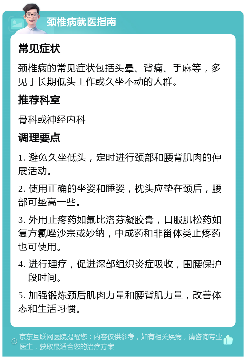 颈椎病就医指南 常见症状 颈椎病的常见症状包括头晕、背痛、手麻等，多见于长期低头工作或久坐不动的人群。 推荐科室 骨科或神经内科 调理要点 1. 避免久坐低头，定时进行颈部和腰背肌肉的伸展活动。 2. 使用正确的坐姿和睡姿，枕头应垫在颈后，腰部可垫高一些。 3. 外用止疼药如氟比洛芬凝胶膏，口服肌松药如复方氯唑沙宗或妙纳，中成药和非甾体类止疼药也可使用。 4. 进行理疗，促进深部组织炎症吸收，围腰保护一段时间。 5. 加强锻炼颈后肌肉力量和腰背肌力量，改善体态和生活习惯。