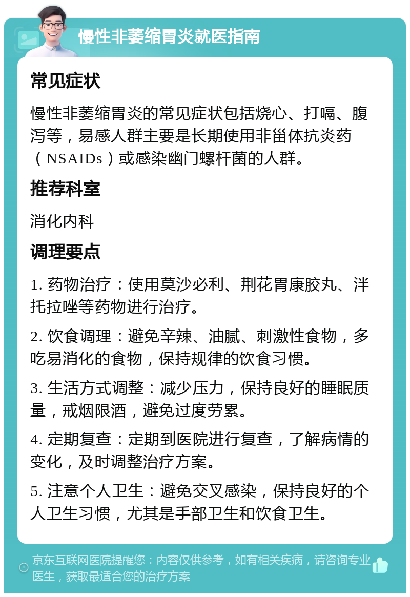 慢性非萎缩胃炎就医指南 常见症状 慢性非萎缩胃炎的常见症状包括烧心、打嗝、腹泻等，易感人群主要是长期使用非甾体抗炎药（NSAIDs）或感染幽门螺杆菌的人群。 推荐科室 消化内科 调理要点 1. 药物治疗：使用莫沙必利、荆花胃康胶丸、泮托拉唑等药物进行治疗。 2. 饮食调理：避免辛辣、油腻、刺激性食物，多吃易消化的食物，保持规律的饮食习惯。 3. 生活方式调整：减少压力，保持良好的睡眠质量，戒烟限酒，避免过度劳累。 4. 定期复查：定期到医院进行复查，了解病情的变化，及时调整治疗方案。 5. 注意个人卫生：避免交叉感染，保持良好的个人卫生习惯，尤其是手部卫生和饮食卫生。