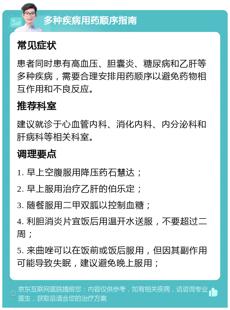 多种疾病用药顺序指南 常见症状 患者同时患有高血压、胆囊炎、糖尿病和乙肝等多种疾病，需要合理安排用药顺序以避免药物相互作用和不良反应。 推荐科室 建议就诊于心血管内科、消化内科、内分泌科和肝病科等相关科室。 调理要点 1. 早上空腹服用降压药石慧达； 2. 早上服用治疗乙肝的伯乐定； 3. 随餐服用二甲双胍以控制血糖； 4. 利胆消炎片宜饭后用温开水送服，不要超过二周； 5. 来曲唑可以在饭前或饭后服用，但因其副作用可能导致失眠，建议避免晚上服用；