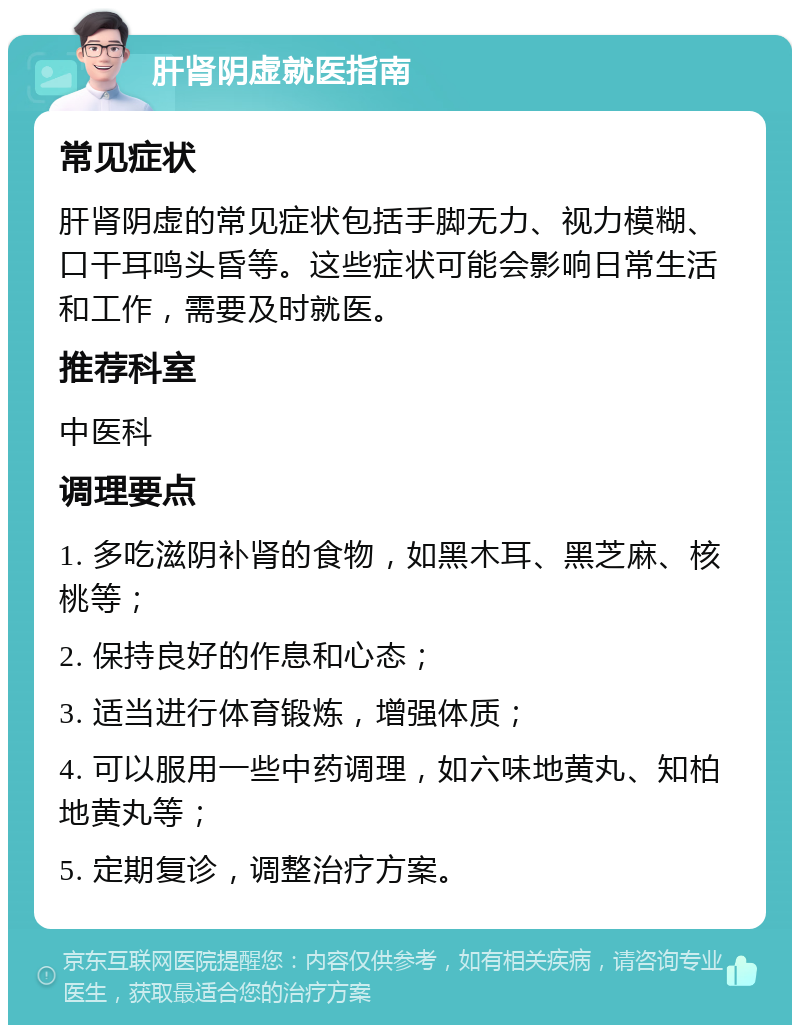 肝肾阴虚就医指南 常见症状 肝肾阴虚的常见症状包括手脚无力、视力模糊、口干耳鸣头昏等。这些症状可能会影响日常生活和工作，需要及时就医。 推荐科室 中医科 调理要点 1. 多吃滋阴补肾的食物，如黑木耳、黑芝麻、核桃等； 2. 保持良好的作息和心态； 3. 适当进行体育锻炼，增强体质； 4. 可以服用一些中药调理，如六味地黄丸、知柏地黄丸等； 5. 定期复诊，调整治疗方案。