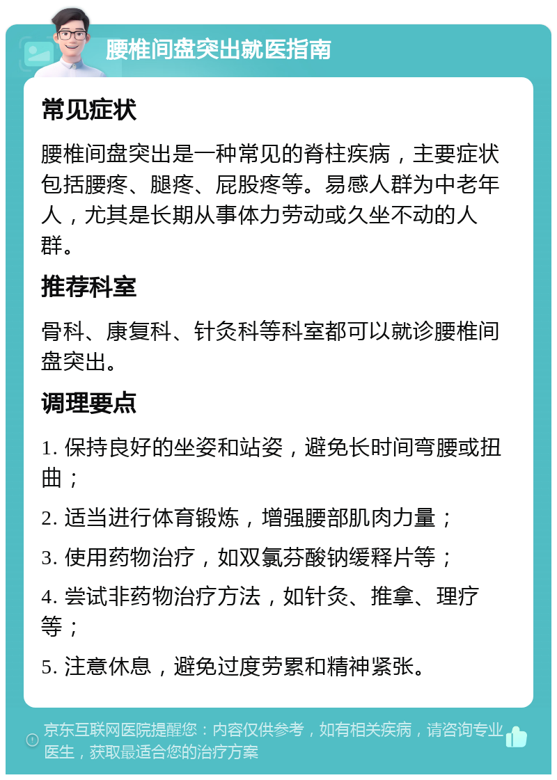 腰椎间盘突出就医指南 常见症状 腰椎间盘突出是一种常见的脊柱疾病，主要症状包括腰疼、腿疼、屁股疼等。易感人群为中老年人，尤其是长期从事体力劳动或久坐不动的人群。 推荐科室 骨科、康复科、针灸科等科室都可以就诊腰椎间盘突出。 调理要点 1. 保持良好的坐姿和站姿，避免长时间弯腰或扭曲； 2. 适当进行体育锻炼，增强腰部肌肉力量； 3. 使用药物治疗，如双氯芬酸钠缓释片等； 4. 尝试非药物治疗方法，如针灸、推拿、理疗等； 5. 注意休息，避免过度劳累和精神紧张。