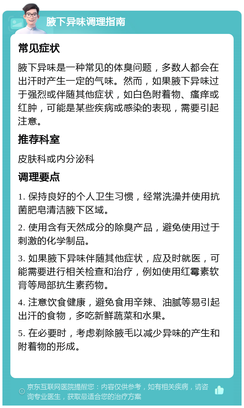 腋下异味调理指南 常见症状 腋下异味是一种常见的体臭问题，多数人都会在出汗时产生一定的气味。然而，如果腋下异味过于强烈或伴随其他症状，如白色附着物、瘙痒或红肿，可能是某些疾病或感染的表现，需要引起注意。 推荐科室 皮肤科或内分泌科 调理要点 1. 保持良好的个人卫生习惯，经常洗澡并使用抗菌肥皂清洁腋下区域。 2. 使用含有天然成分的除臭产品，避免使用过于刺激的化学制品。 3. 如果腋下异味伴随其他症状，应及时就医，可能需要进行相关检查和治疗，例如使用红霉素软膏等局部抗生素药物。 4. 注意饮食健康，避免食用辛辣、油腻等易引起出汗的食物，多吃新鲜蔬菜和水果。 5. 在必要时，考虑剃除腋毛以减少异味的产生和附着物的形成。