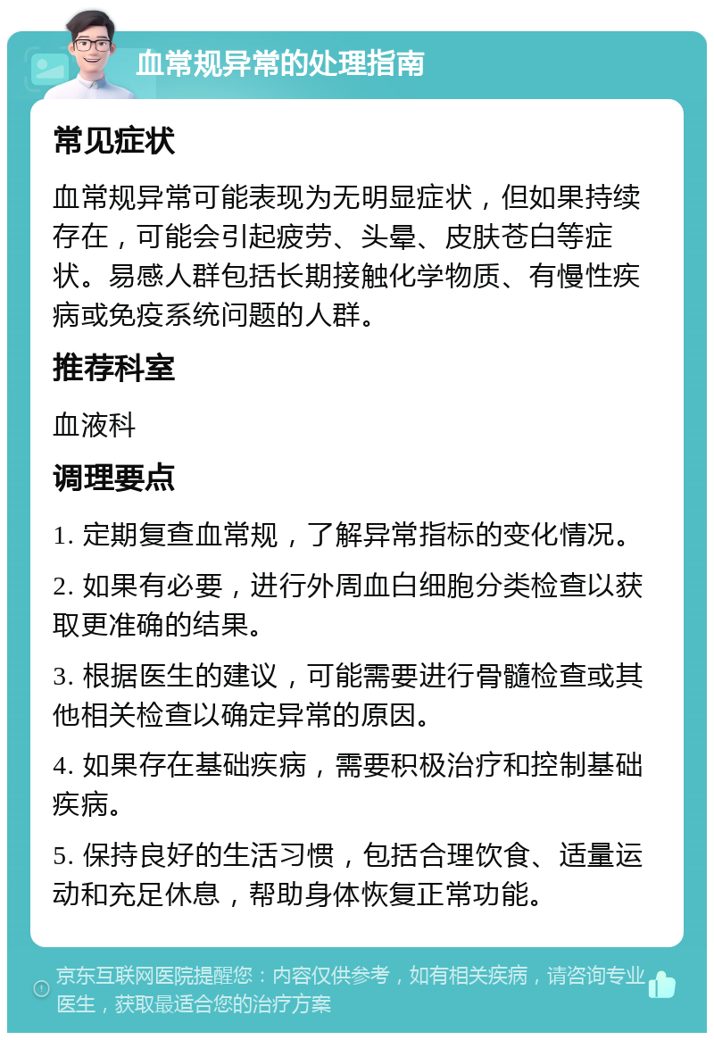 血常规异常的处理指南 常见症状 血常规异常可能表现为无明显症状，但如果持续存在，可能会引起疲劳、头晕、皮肤苍白等症状。易感人群包括长期接触化学物质、有慢性疾病或免疫系统问题的人群。 推荐科室 血液科 调理要点 1. 定期复查血常规，了解异常指标的变化情况。 2. 如果有必要，进行外周血白细胞分类检查以获取更准确的结果。 3. 根据医生的建议，可能需要进行骨髓检查或其他相关检查以确定异常的原因。 4. 如果存在基础疾病，需要积极治疗和控制基础疾病。 5. 保持良好的生活习惯，包括合理饮食、适量运动和充足休息，帮助身体恢复正常功能。