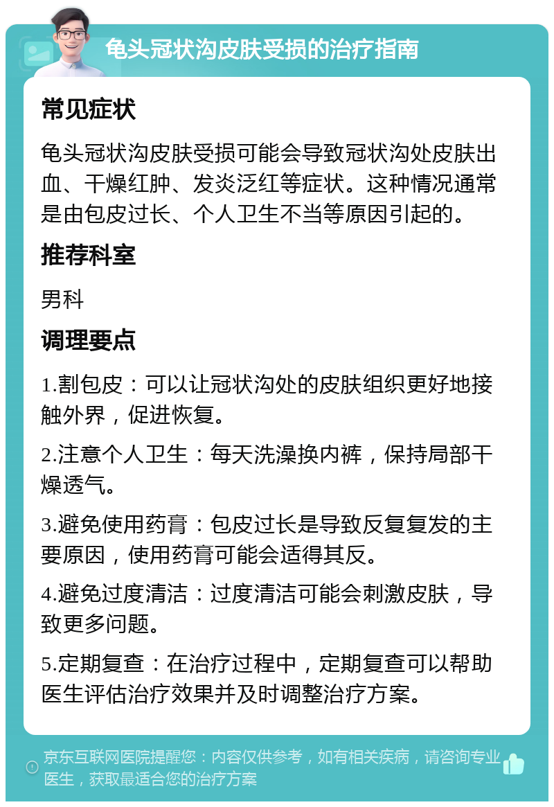 龟头冠状沟皮肤受损的治疗指南 常见症状 龟头冠状沟皮肤受损可能会导致冠状沟处皮肤出血、干燥红肿、发炎泛红等症状。这种情况通常是由包皮过长、个人卫生不当等原因引起的。 推荐科室 男科 调理要点 1.割包皮：可以让冠状沟处的皮肤组织更好地接触外界，促进恢复。 2.注意个人卫生：每天洗澡换内裤，保持局部干燥透气。 3.避免使用药膏：包皮过长是导致反复复发的主要原因，使用药膏可能会适得其反。 4.避免过度清洁：过度清洁可能会刺激皮肤，导致更多问题。 5.定期复查：在治疗过程中，定期复查可以帮助医生评估治疗效果并及时调整治疗方案。