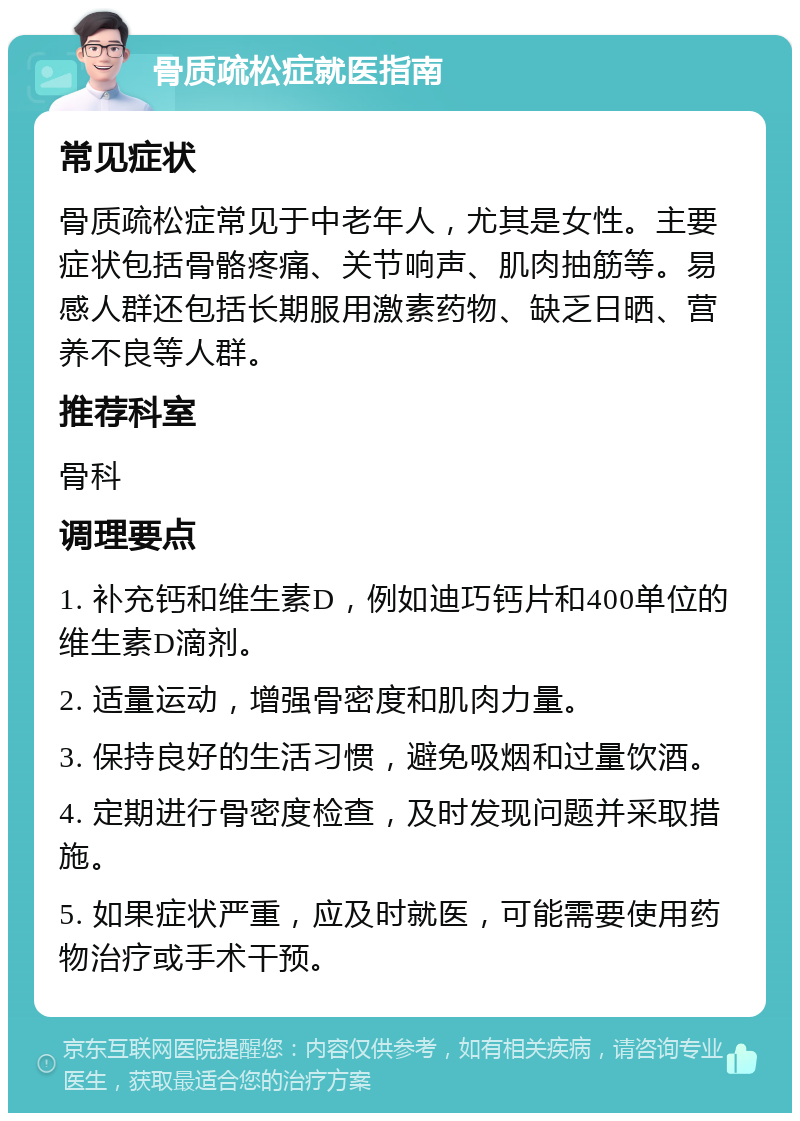 骨质疏松症就医指南 常见症状 骨质疏松症常见于中老年人，尤其是女性。主要症状包括骨骼疼痛、关节响声、肌肉抽筋等。易感人群还包括长期服用激素药物、缺乏日晒、营养不良等人群。 推荐科室 骨科 调理要点 1. 补充钙和维生素D，例如迪巧钙片和400单位的维生素D滴剂。 2. 适量运动，增强骨密度和肌肉力量。 3. 保持良好的生活习惯，避免吸烟和过量饮酒。 4. 定期进行骨密度检查，及时发现问题并采取措施。 5. 如果症状严重，应及时就医，可能需要使用药物治疗或手术干预。