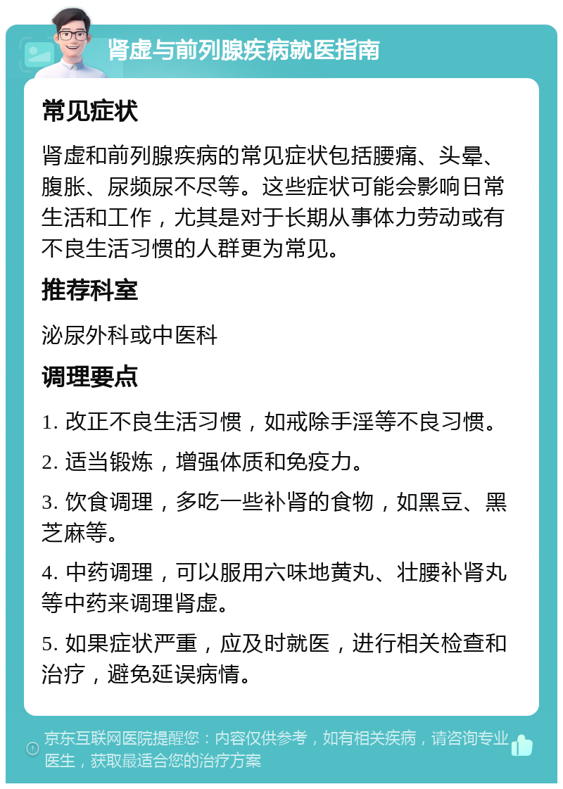 肾虚与前列腺疾病就医指南 常见症状 肾虚和前列腺疾病的常见症状包括腰痛、头晕、腹胀、尿频尿不尽等。这些症状可能会影响日常生活和工作，尤其是对于长期从事体力劳动或有不良生活习惯的人群更为常见。 推荐科室 泌尿外科或中医科 调理要点 1. 改正不良生活习惯，如戒除手淫等不良习惯。 2. 适当锻炼，增强体质和免疫力。 3. 饮食调理，多吃一些补肾的食物，如黑豆、黑芝麻等。 4. 中药调理，可以服用六味地黄丸、壮腰补肾丸等中药来调理肾虚。 5. 如果症状严重，应及时就医，进行相关检查和治疗，避免延误病情。