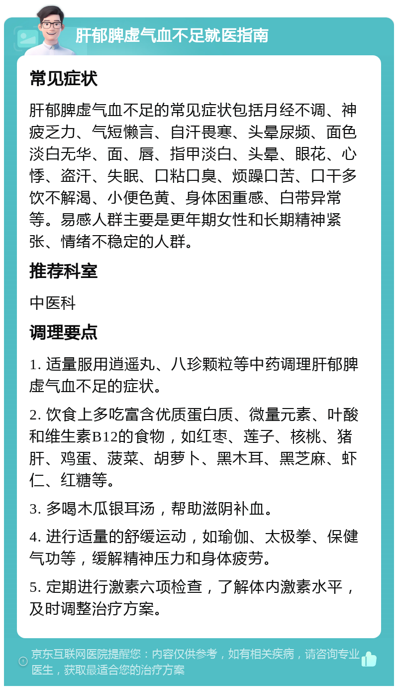 肝郁脾虚气血不足就医指南 常见症状 肝郁脾虚气血不足的常见症状包括月经不调、神疲乏力、气短懒言、自汗畏寒、头晕尿频、面色淡白无华、面、唇、指甲淡白、头晕、眼花、心悸、盗汗、失眠、口粘口臭、烦躁口苦、口干多饮不解渴、小便色黄、身体困重感、白带异常等。易感人群主要是更年期女性和长期精神紧张、情绪不稳定的人群。 推荐科室 中医科 调理要点 1. 适量服用逍遥丸、八珍颗粒等中药调理肝郁脾虚气血不足的症状。 2. 饮食上多吃富含优质蛋白质、微量元素、叶酸和维生素B12的食物，如红枣、莲子、核桃、猪肝、鸡蛋、菠菜、胡萝卜、黑木耳、黑芝麻、虾仁、红糖等。 3. 多喝木瓜银耳汤，帮助滋阴补血。 4. 进行适量的舒缓运动，如瑜伽、太极拳、保健气功等，缓解精神压力和身体疲劳。 5. 定期进行激素六项检查，了解体内激素水平，及时调整治疗方案。