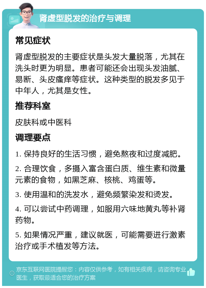 肾虚型脱发的治疗与调理 常见症状 肾虚型脱发的主要症状是头发大量脱落，尤其在洗头时更为明显。患者可能还会出现头发油腻、易断、头皮瘙痒等症状。这种类型的脱发多见于中年人，尤其是女性。 推荐科室 皮肤科或中医科 调理要点 1. 保持良好的生活习惯，避免熬夜和过度减肥。 2. 合理饮食，多摄入富含蛋白质、维生素和微量元素的食物，如黑芝麻、核桃、鸡蛋等。 3. 使用温和的洗发水，避免频繁染发和烫发。 4. 可以尝试中药调理，如服用六味地黄丸等补肾药物。 5. 如果情况严重，建议就医，可能需要进行激素治疗或手术植发等方法。