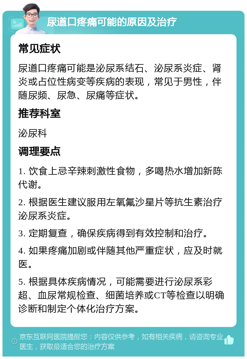 尿道口疼痛可能的原因及治疗 常见症状 尿道口疼痛可能是泌尿系结石、泌尿系炎症、肾炎或占位性病变等疾病的表现，常见于男性，伴随尿频、尿急、尿痛等症状。 推荐科室 泌尿科 调理要点 1. 饮食上忌辛辣刺激性食物，多喝热水增加新陈代谢。 2. 根据医生建议服用左氧氟沙星片等抗生素治疗泌尿系炎症。 3. 定期复查，确保疾病得到有效控制和治疗。 4. 如果疼痛加剧或伴随其他严重症状，应及时就医。 5. 根据具体疾病情况，可能需要进行泌尿系彩超、血尿常规检查、细菌培养或CT等检查以明确诊断和制定个体化治疗方案。