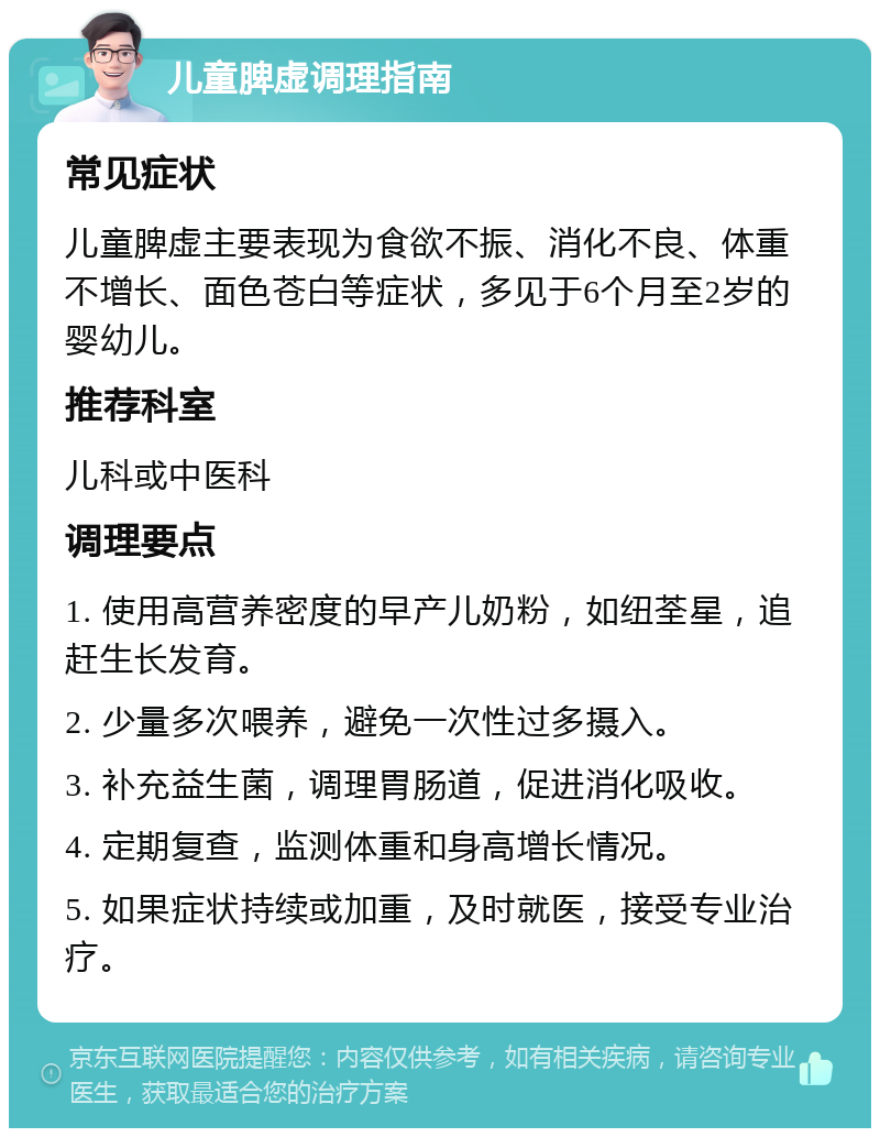 儿童脾虚调理指南 常见症状 儿童脾虚主要表现为食欲不振、消化不良、体重不增长、面色苍白等症状，多见于6个月至2岁的婴幼儿。 推荐科室 儿科或中医科 调理要点 1. 使用高营养密度的早产儿奶粉，如纽荃星，追赶生长发育。 2. 少量多次喂养，避免一次性过多摄入。 3. 补充益生菌，调理胃肠道，促进消化吸收。 4. 定期复查，监测体重和身高增长情况。 5. 如果症状持续或加重，及时就医，接受专业治疗。