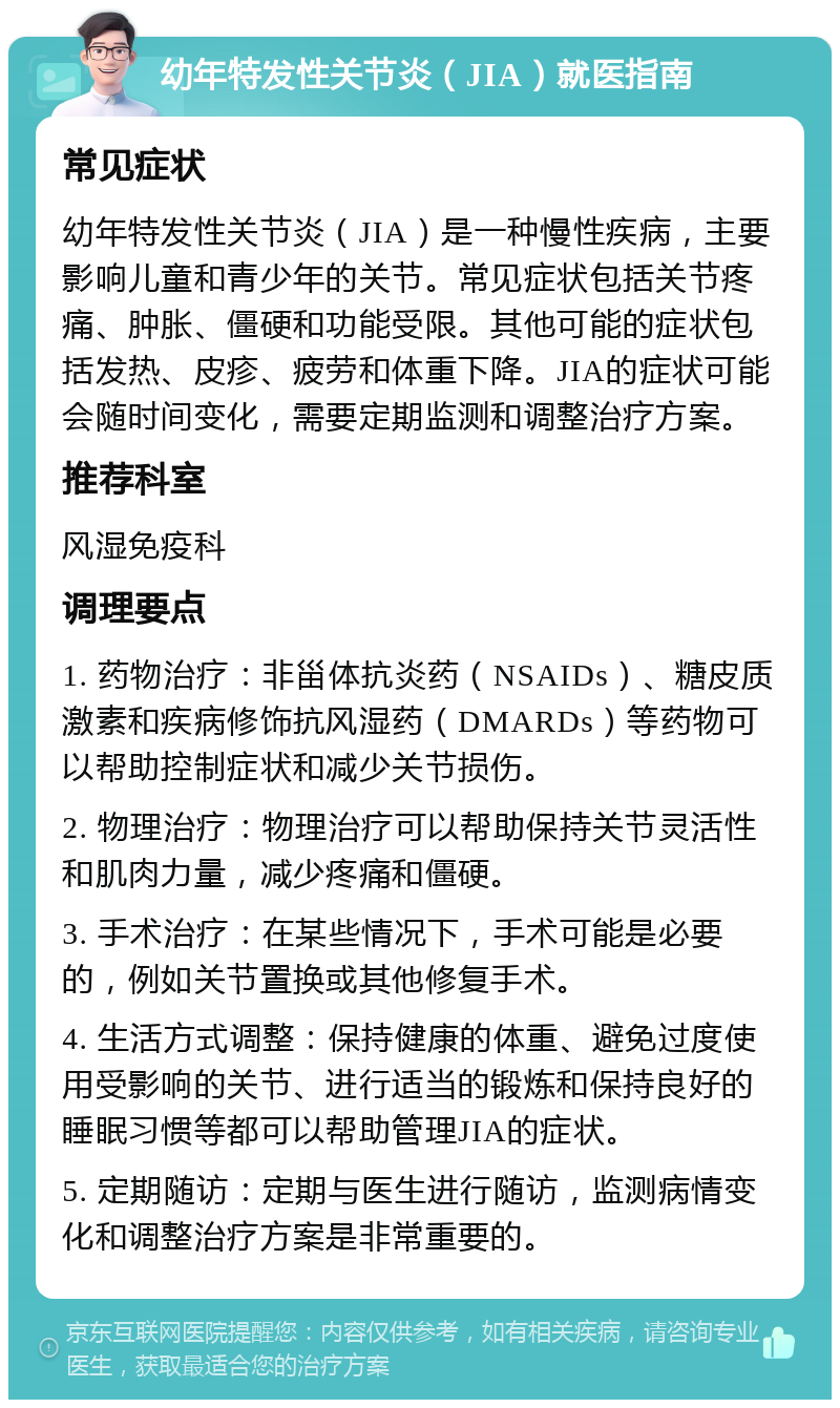 幼年特发性关节炎（JIA）就医指南 常见症状 幼年特发性关节炎（JIA）是一种慢性疾病，主要影响儿童和青少年的关节。常见症状包括关节疼痛、肿胀、僵硬和功能受限。其他可能的症状包括发热、皮疹、疲劳和体重下降。JIA的症状可能会随时间变化，需要定期监测和调整治疗方案。 推荐科室 风湿免疫科 调理要点 1. 药物治疗：非甾体抗炎药（NSAIDs）、糖皮质激素和疾病修饰抗风湿药（DMARDs）等药物可以帮助控制症状和减少关节损伤。 2. 物理治疗：物理治疗可以帮助保持关节灵活性和肌肉力量，减少疼痛和僵硬。 3. 手术治疗：在某些情况下，手术可能是必要的，例如关节置换或其他修复手术。 4. 生活方式调整：保持健康的体重、避免过度使用受影响的关节、进行适当的锻炼和保持良好的睡眠习惯等都可以帮助管理JIA的症状。 5. 定期随访：定期与医生进行随访，监测病情变化和调整治疗方案是非常重要的。