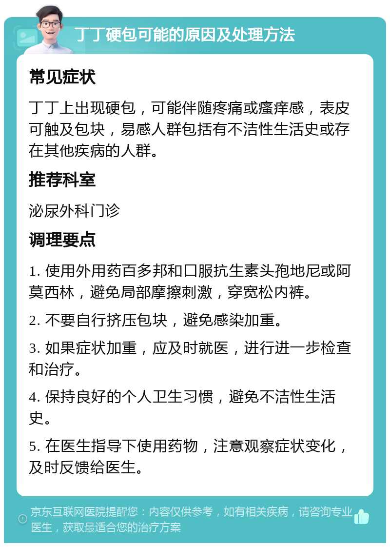 丁丁硬包可能的原因及处理方法 常见症状 丁丁上出现硬包，可能伴随疼痛或瘙痒感，表皮可触及包块，易感人群包括有不洁性生活史或存在其他疾病的人群。 推荐科室 泌尿外科门诊 调理要点 1. 使用外用药百多邦和口服抗生素头孢地尼或阿莫西林，避免局部摩擦刺激，穿宽松内裤。 2. 不要自行挤压包块，避免感染加重。 3. 如果症状加重，应及时就医，进行进一步检查和治疗。 4. 保持良好的个人卫生习惯，避免不洁性生活史。 5. 在医生指导下使用药物，注意观察症状变化，及时反馈给医生。