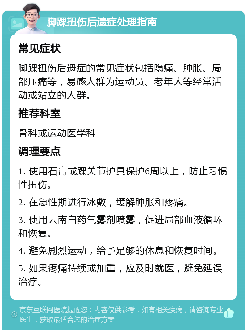 脚踝扭伤后遗症处理指南 常见症状 脚踝扭伤后遗症的常见症状包括隐痛、肿胀、局部压痛等，易感人群为运动员、老年人等经常活动或站立的人群。 推荐科室 骨科或运动医学科 调理要点 1. 使用石膏或踝关节护具保护6周以上，防止习惯性扭伤。 2. 在急性期进行冰敷，缓解肿胀和疼痛。 3. 使用云南白药气雾剂喷雾，促进局部血液循环和恢复。 4. 避免剧烈运动，给予足够的休息和恢复时间。 5. 如果疼痛持续或加重，应及时就医，避免延误治疗。