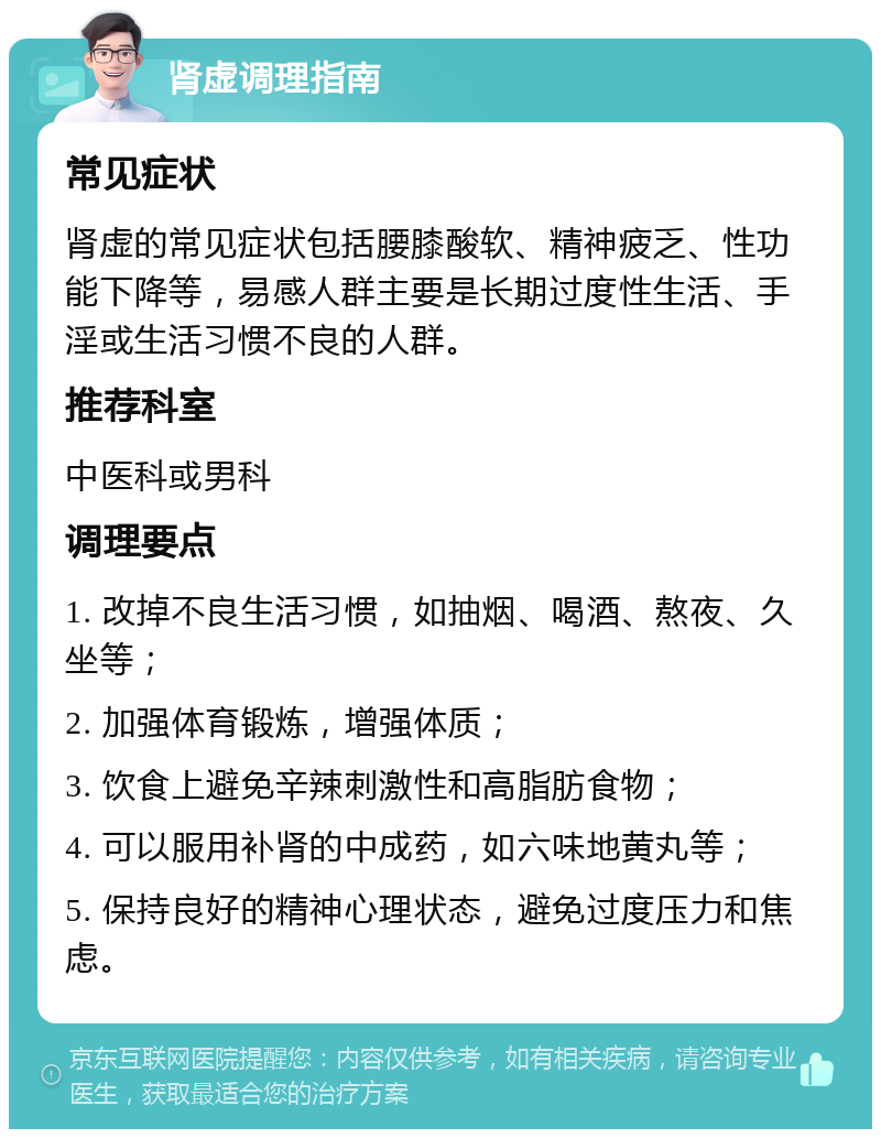 肾虚调理指南 常见症状 肾虚的常见症状包括腰膝酸软、精神疲乏、性功能下降等，易感人群主要是长期过度性生活、手淫或生活习惯不良的人群。 推荐科室 中医科或男科 调理要点 1. 改掉不良生活习惯，如抽烟、喝酒、熬夜、久坐等； 2. 加强体育锻炼，增强体质； 3. 饮食上避免辛辣刺激性和高脂肪食物； 4. 可以服用补肾的中成药，如六味地黄丸等； 5. 保持良好的精神心理状态，避免过度压力和焦虑。