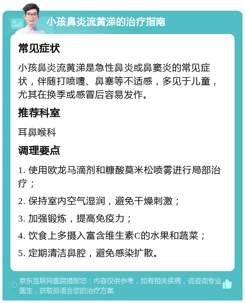 小孩鼻炎流黄涕的治疗指南 常见症状 小孩鼻炎流黄涕是急性鼻炎或鼻窦炎的常见症状，伴随打喷嚏、鼻塞等不适感，多见于儿童，尤其在换季或感冒后容易发作。 推荐科室 耳鼻喉科 调理要点 1. 使用欧龙马滴剂和糠酸莫米松喷雾进行局部治疗； 2. 保持室内空气湿润，避免干燥刺激； 3. 加强锻炼，提高免疫力； 4. 饮食上多摄入富含维生素C的水果和蔬菜； 5. 定期清洁鼻腔，避免感染扩散。