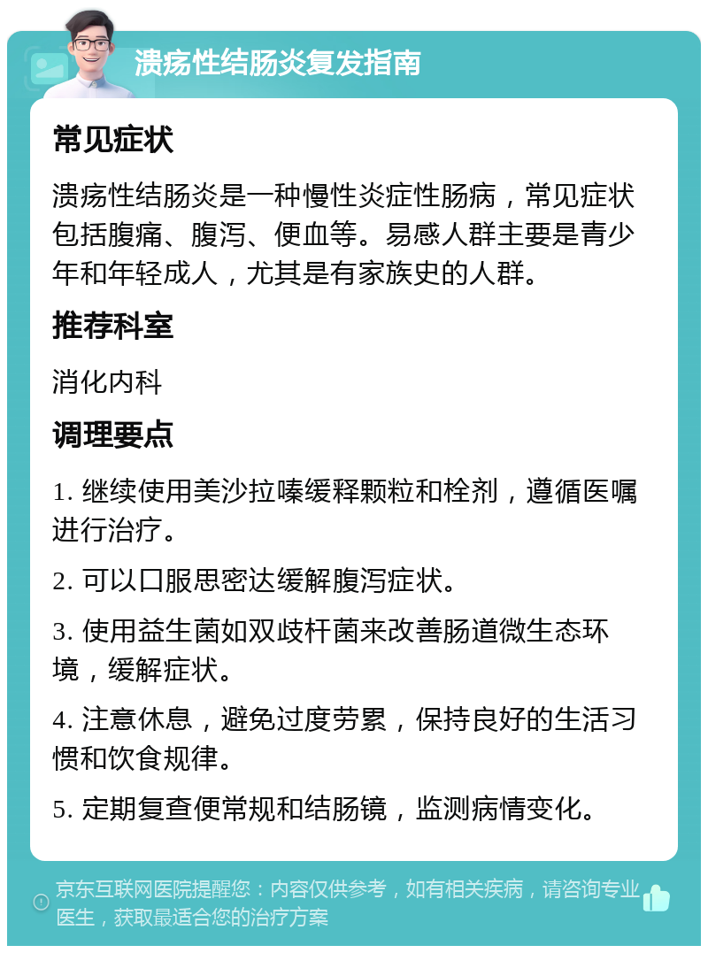 溃疡性结肠炎复发指南 常见症状 溃疡性结肠炎是一种慢性炎症性肠病，常见症状包括腹痛、腹泻、便血等。易感人群主要是青少年和年轻成人，尤其是有家族史的人群。 推荐科室 消化内科 调理要点 1. 继续使用美沙拉嗪缓释颗粒和栓剂，遵循医嘱进行治疗。 2. 可以口服思密达缓解腹泻症状。 3. 使用益生菌如双歧杆菌来改善肠道微生态环境，缓解症状。 4. 注意休息，避免过度劳累，保持良好的生活习惯和饮食规律。 5. 定期复查便常规和结肠镜，监测病情变化。