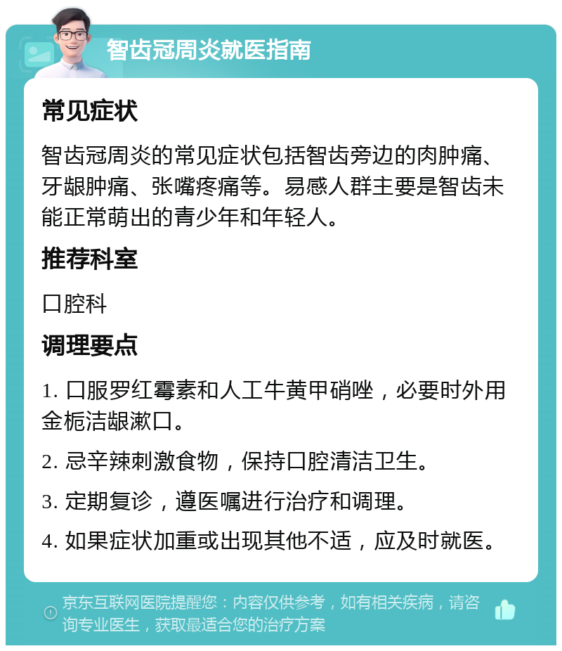 智齿冠周炎就医指南 常见症状 智齿冠周炎的常见症状包括智齿旁边的肉肿痛、牙龈肿痛、张嘴疼痛等。易感人群主要是智齿未能正常萌出的青少年和年轻人。 推荐科室 口腔科 调理要点 1. 口服罗红霉素和人工牛黄甲硝唑，必要时外用金栀洁龈漱口。 2. 忌辛辣刺激食物，保持口腔清洁卫生。 3. 定期复诊，遵医嘱进行治疗和调理。 4. 如果症状加重或出现其他不适，应及时就医。