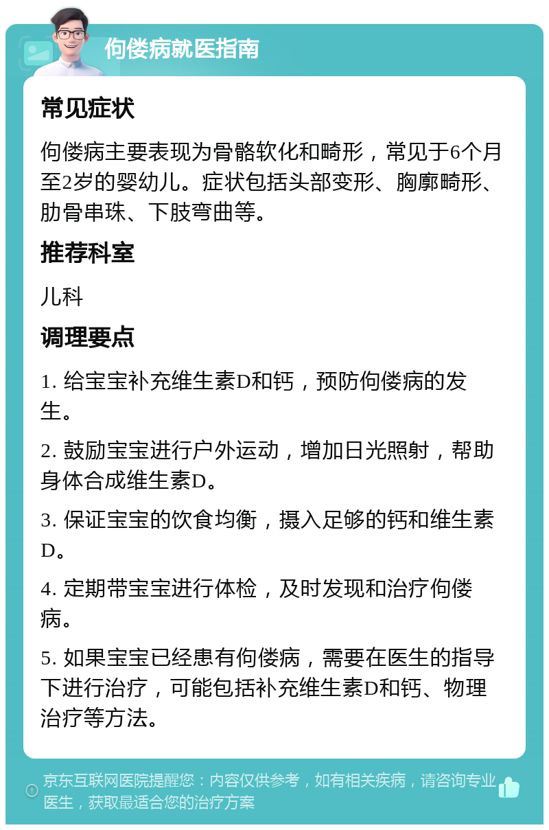 佝偻病就医指南 常见症状 佝偻病主要表现为骨骼软化和畸形，常见于6个月至2岁的婴幼儿。症状包括头部变形、胸廓畸形、肋骨串珠、下肢弯曲等。 推荐科室 儿科 调理要点 1. 给宝宝补充维生素D和钙，预防佝偻病的发生。 2. 鼓励宝宝进行户外运动，增加日光照射，帮助身体合成维生素D。 3. 保证宝宝的饮食均衡，摄入足够的钙和维生素D。 4. 定期带宝宝进行体检，及时发现和治疗佝偻病。 5. 如果宝宝已经患有佝偻病，需要在医生的指导下进行治疗，可能包括补充维生素D和钙、物理治疗等方法。