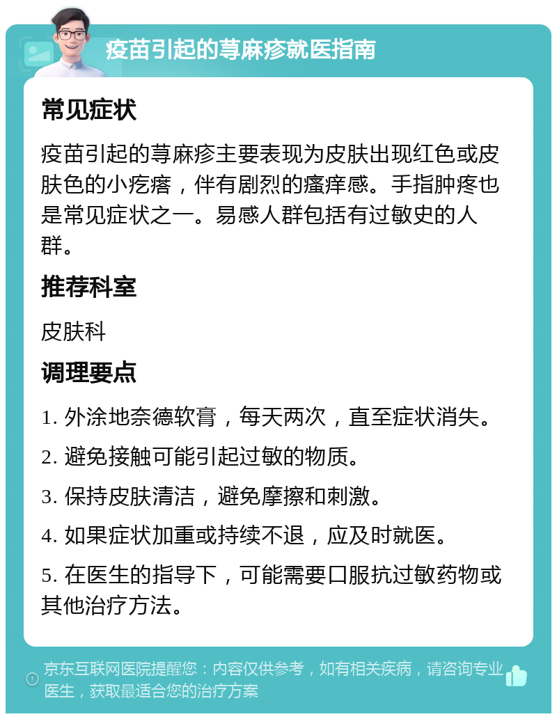 疫苗引起的荨麻疹就医指南 常见症状 疫苗引起的荨麻疹主要表现为皮肤出现红色或皮肤色的小疙瘩，伴有剧烈的瘙痒感。手指肿疼也是常见症状之一。易感人群包括有过敏史的人群。 推荐科室 皮肤科 调理要点 1. 外涂地奈德软膏，每天两次，直至症状消失。 2. 避免接触可能引起过敏的物质。 3. 保持皮肤清洁，避免摩擦和刺激。 4. 如果症状加重或持续不退，应及时就医。 5. 在医生的指导下，可能需要口服抗过敏药物或其他治疗方法。