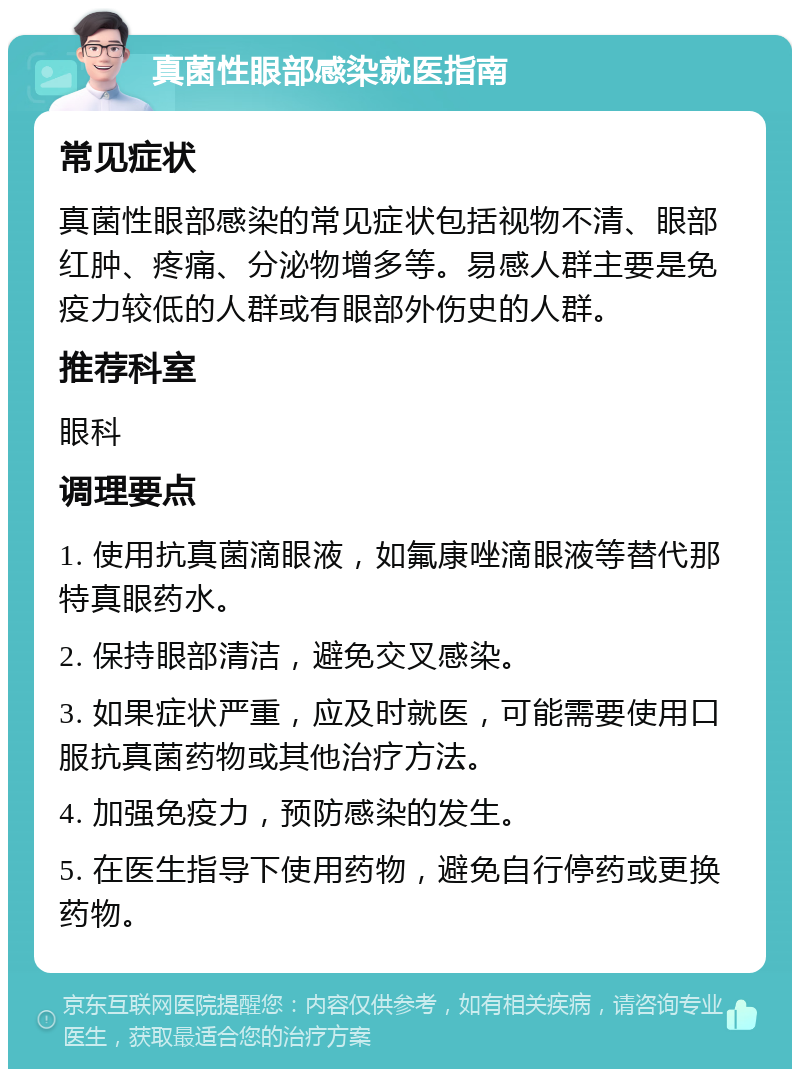 真菌性眼部感染就医指南 常见症状 真菌性眼部感染的常见症状包括视物不清、眼部红肿、疼痛、分泌物增多等。易感人群主要是免疫力较低的人群或有眼部外伤史的人群。 推荐科室 眼科 调理要点 1. 使用抗真菌滴眼液，如氟康唑滴眼液等替代那特真眼药水。 2. 保持眼部清洁，避免交叉感染。 3. 如果症状严重，应及时就医，可能需要使用口服抗真菌药物或其他治疗方法。 4. 加强免疫力，预防感染的发生。 5. 在医生指导下使用药物，避免自行停药或更换药物。