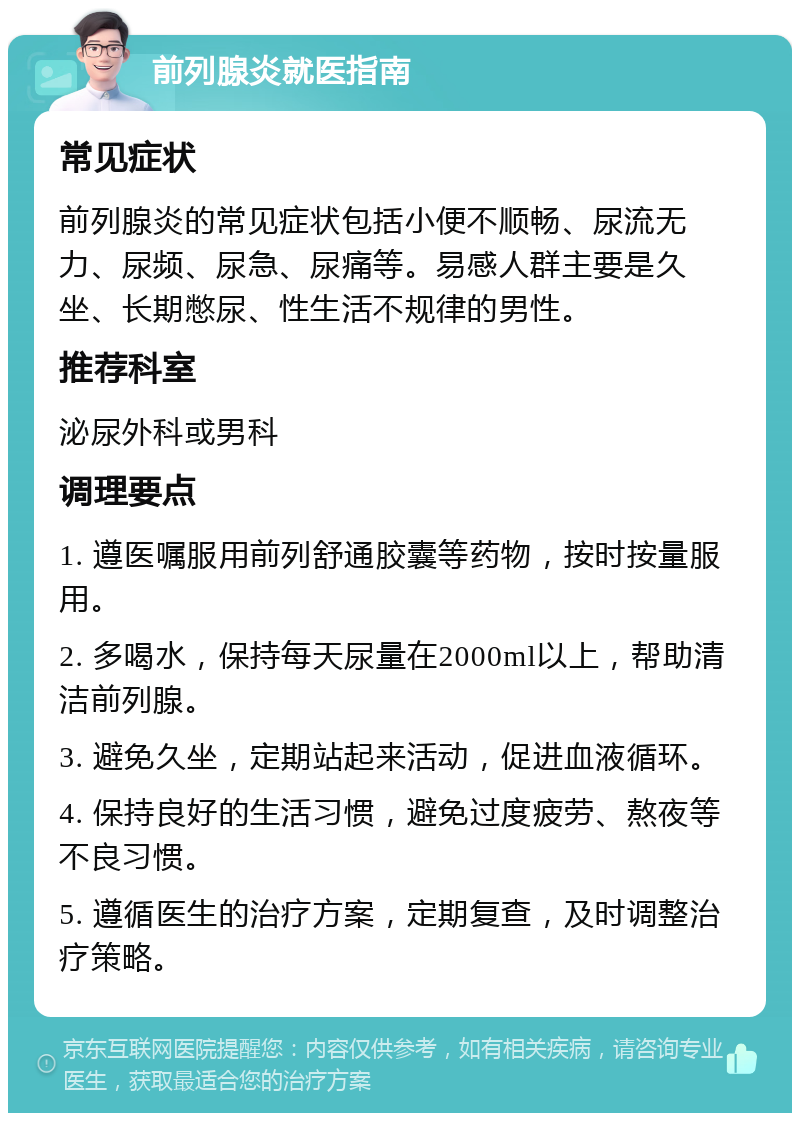 前列腺炎就医指南 常见症状 前列腺炎的常见症状包括小便不顺畅、尿流无力、尿频、尿急、尿痛等。易感人群主要是久坐、长期憋尿、性生活不规律的男性。 推荐科室 泌尿外科或男科 调理要点 1. 遵医嘱服用前列舒通胶囊等药物，按时按量服用。 2. 多喝水，保持每天尿量在2000ml以上，帮助清洁前列腺。 3. 避免久坐，定期站起来活动，促进血液循环。 4. 保持良好的生活习惯，避免过度疲劳、熬夜等不良习惯。 5. 遵循医生的治疗方案，定期复查，及时调整治疗策略。