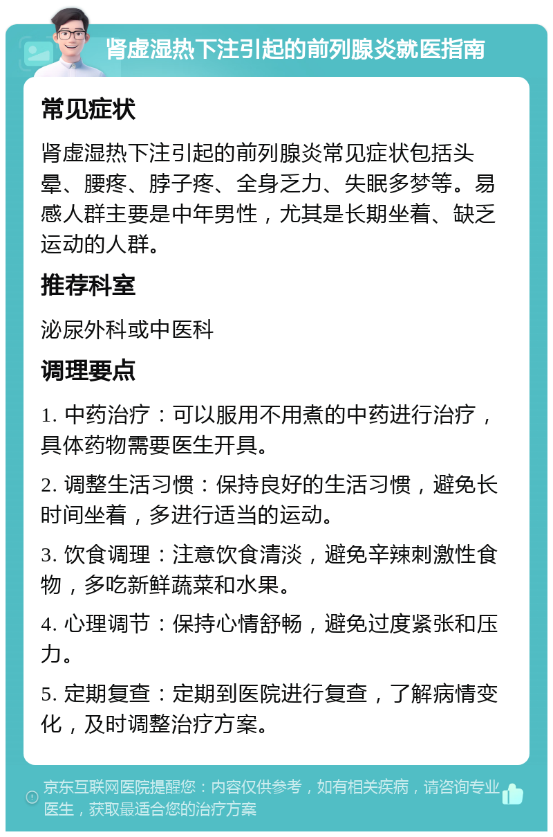 肾虚湿热下注引起的前列腺炎就医指南 常见症状 肾虚湿热下注引起的前列腺炎常见症状包括头晕、腰疼、脖子疼、全身乏力、失眠多梦等。易感人群主要是中年男性，尤其是长期坐着、缺乏运动的人群。 推荐科室 泌尿外科或中医科 调理要点 1. 中药治疗：可以服用不用煮的中药进行治疗，具体药物需要医生开具。 2. 调整生活习惯：保持良好的生活习惯，避免长时间坐着，多进行适当的运动。 3. 饮食调理：注意饮食清淡，避免辛辣刺激性食物，多吃新鲜蔬菜和水果。 4. 心理调节：保持心情舒畅，避免过度紧张和压力。 5. 定期复查：定期到医院进行复查，了解病情变化，及时调整治疗方案。