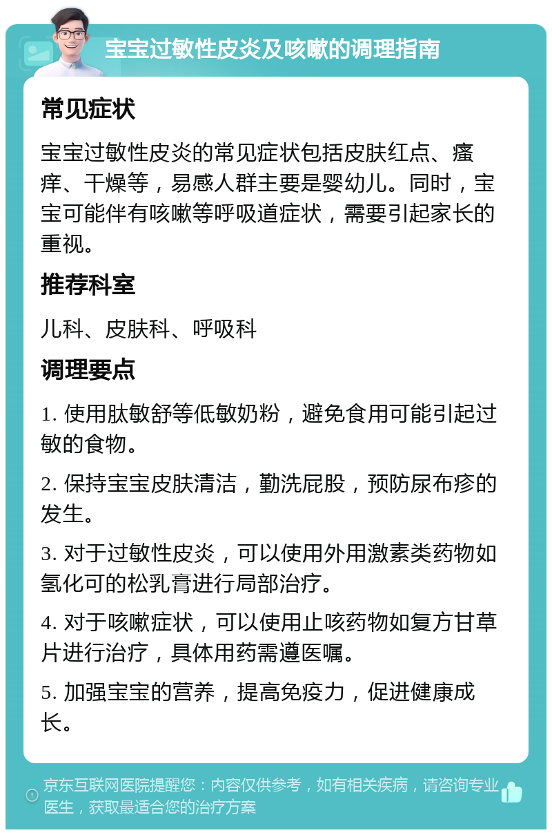 宝宝过敏性皮炎及咳嗽的调理指南 常见症状 宝宝过敏性皮炎的常见症状包括皮肤红点、瘙痒、干燥等，易感人群主要是婴幼儿。同时，宝宝可能伴有咳嗽等呼吸道症状，需要引起家长的重视。 推荐科室 儿科、皮肤科、呼吸科 调理要点 1. 使用肽敏舒等低敏奶粉，避免食用可能引起过敏的食物。 2. 保持宝宝皮肤清洁，勤洗屁股，预防尿布疹的发生。 3. 对于过敏性皮炎，可以使用外用激素类药物如氢化可的松乳膏进行局部治疗。 4. 对于咳嗽症状，可以使用止咳药物如复方甘草片进行治疗，具体用药需遵医嘱。 5. 加强宝宝的营养，提高免疫力，促进健康成长。