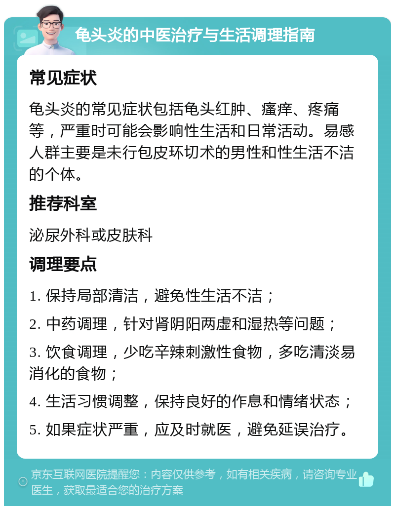 龟头炎的中医治疗与生活调理指南 常见症状 龟头炎的常见症状包括龟头红肿、瘙痒、疼痛等，严重时可能会影响性生活和日常活动。易感人群主要是未行包皮环切术的男性和性生活不洁的个体。 推荐科室 泌尿外科或皮肤科 调理要点 1. 保持局部清洁，避免性生活不洁； 2. 中药调理，针对肾阴阳两虚和湿热等问题； 3. 饮食调理，少吃辛辣刺激性食物，多吃清淡易消化的食物； 4. 生活习惯调整，保持良好的作息和情绪状态； 5. 如果症状严重，应及时就医，避免延误治疗。