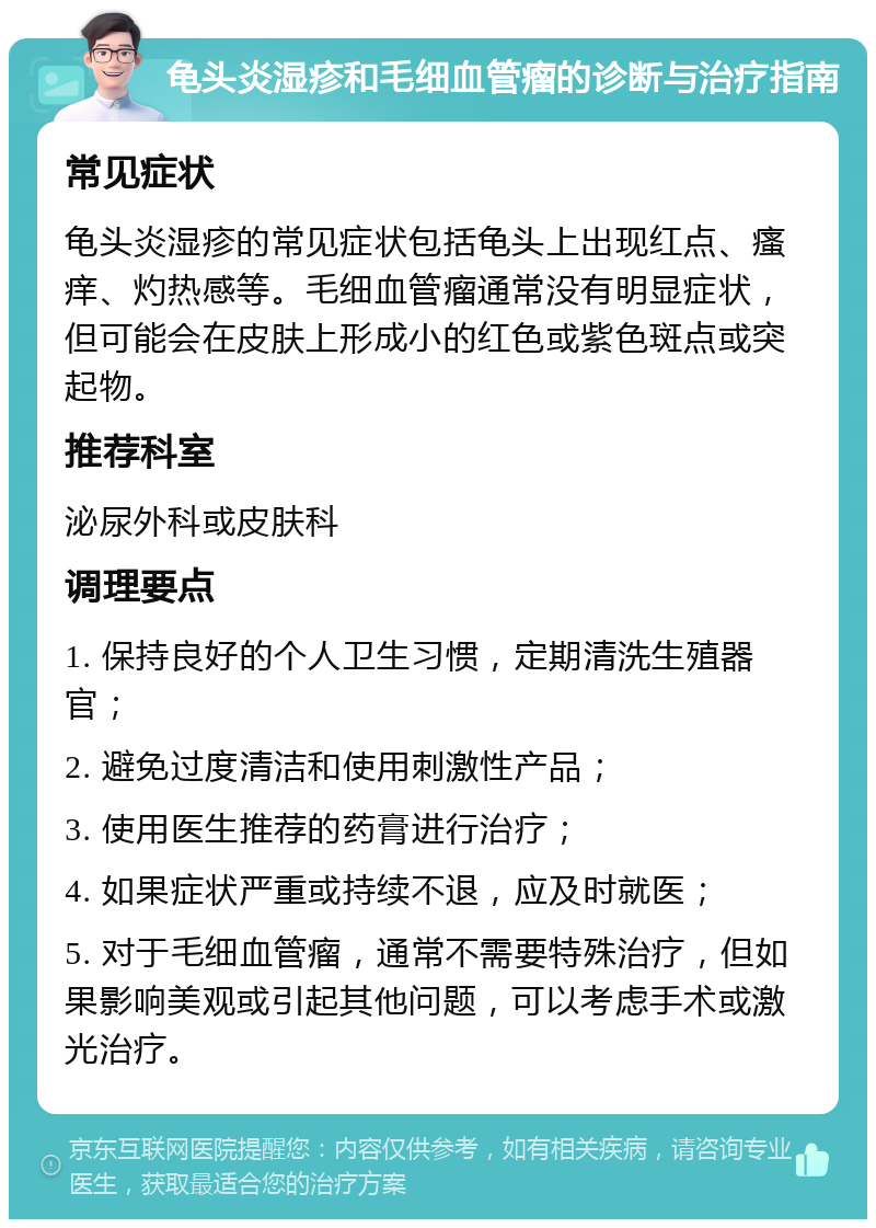 龟头炎湿疹和毛细血管瘤的诊断与治疗指南 常见症状 龟头炎湿疹的常见症状包括龟头上出现红点、瘙痒、灼热感等。毛细血管瘤通常没有明显症状，但可能会在皮肤上形成小的红色或紫色斑点或突起物。 推荐科室 泌尿外科或皮肤科 调理要点 1. 保持良好的个人卫生习惯，定期清洗生殖器官； 2. 避免过度清洁和使用刺激性产品； 3. 使用医生推荐的药膏进行治疗； 4. 如果症状严重或持续不退，应及时就医； 5. 对于毛细血管瘤，通常不需要特殊治疗，但如果影响美观或引起其他问题，可以考虑手术或激光治疗。