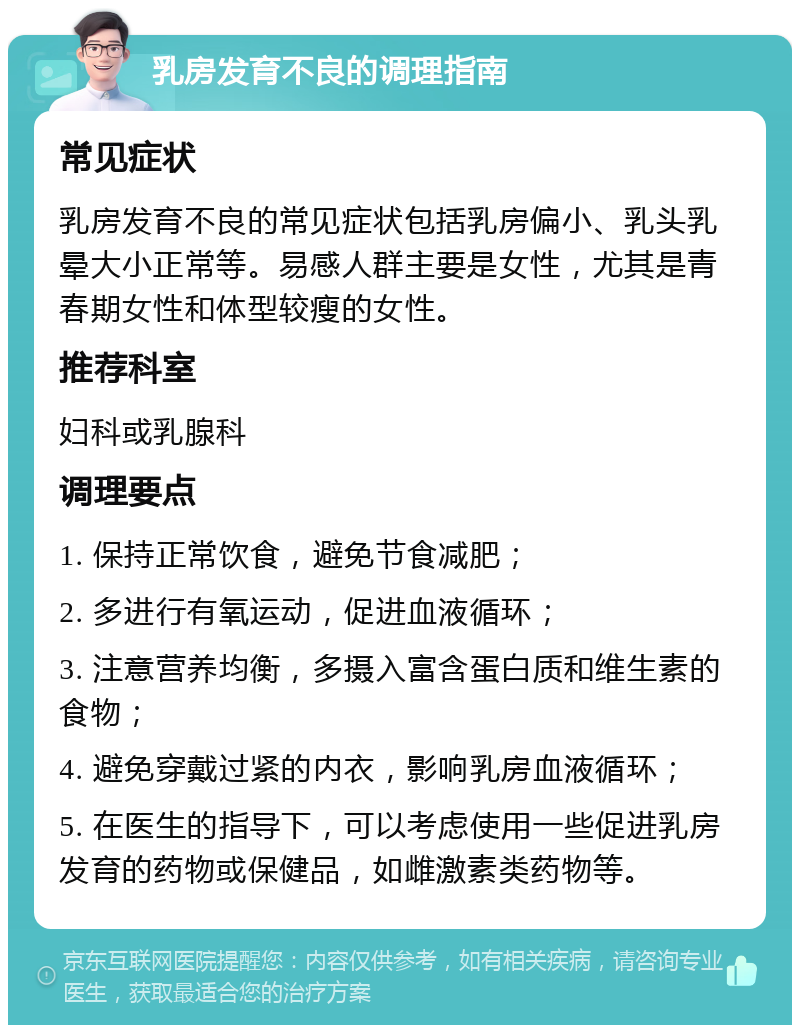 乳房发育不良的调理指南 常见症状 乳房发育不良的常见症状包括乳房偏小、乳头乳晕大小正常等。易感人群主要是女性，尤其是青春期女性和体型较瘦的女性。 推荐科室 妇科或乳腺科 调理要点 1. 保持正常饮食，避免节食减肥； 2. 多进行有氧运动，促进血液循环； 3. 注意营养均衡，多摄入富含蛋白质和维生素的食物； 4. 避免穿戴过紧的内衣，影响乳房血液循环； 5. 在医生的指导下，可以考虑使用一些促进乳房发育的药物或保健品，如雌激素类药物等。