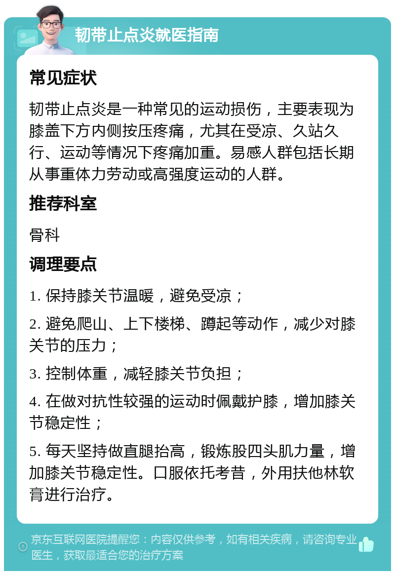 韧带止点炎就医指南 常见症状 韧带止点炎是一种常见的运动损伤，主要表现为膝盖下方内侧按压疼痛，尤其在受凉、久站久行、运动等情况下疼痛加重。易感人群包括长期从事重体力劳动或高强度运动的人群。 推荐科室 骨科 调理要点 1. 保持膝关节温暖，避免受凉； 2. 避免爬山、上下楼梯、蹲起等动作，减少对膝关节的压力； 3. 控制体重，减轻膝关节负担； 4. 在做对抗性较强的运动时佩戴护膝，增加膝关节稳定性； 5. 每天坚持做直腿抬高，锻炼股四头肌力量，增加膝关节稳定性。口服依托考昔，外用扶他林软膏进行治疗。