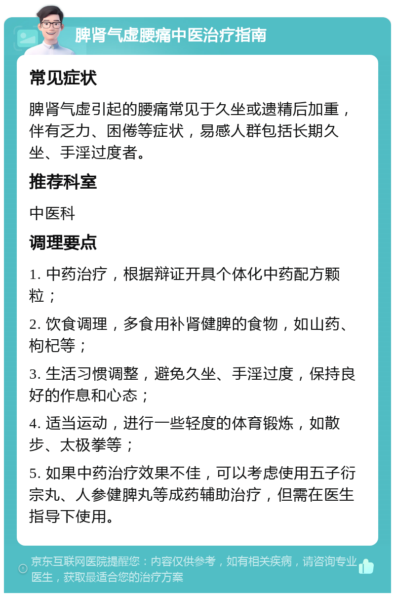 脾肾气虚腰痛中医治疗指南 常见症状 脾肾气虚引起的腰痛常见于久坐或遗精后加重，伴有乏力、困倦等症状，易感人群包括长期久坐、手淫过度者。 推荐科室 中医科 调理要点 1. 中药治疗，根据辩证开具个体化中药配方颗粒； 2. 饮食调理，多食用补肾健脾的食物，如山药、枸杞等； 3. 生活习惯调整，避免久坐、手淫过度，保持良好的作息和心态； 4. 适当运动，进行一些轻度的体育锻炼，如散步、太极拳等； 5. 如果中药治疗效果不佳，可以考虑使用五子衍宗丸、人参健脾丸等成药辅助治疗，但需在医生指导下使用。