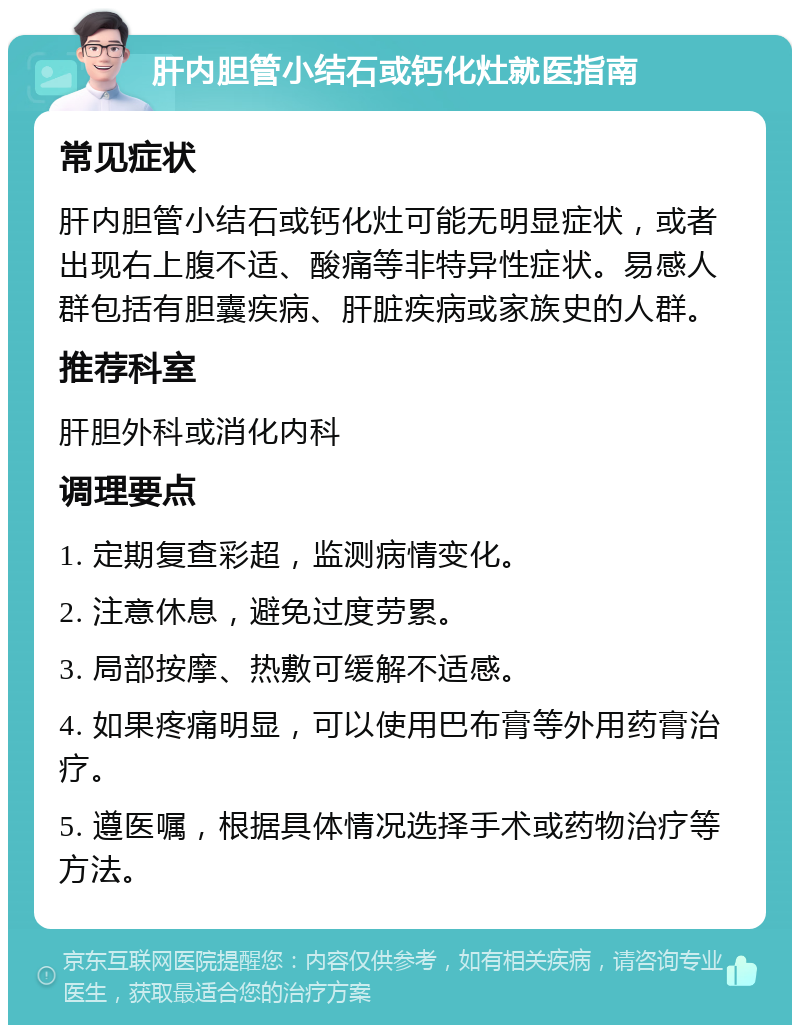 肝内胆管小结石或钙化灶就医指南 常见症状 肝内胆管小结石或钙化灶可能无明显症状，或者出现右上腹不适、酸痛等非特异性症状。易感人群包括有胆囊疾病、肝脏疾病或家族史的人群。 推荐科室 肝胆外科或消化内科 调理要点 1. 定期复查彩超，监测病情变化。 2. 注意休息，避免过度劳累。 3. 局部按摩、热敷可缓解不适感。 4. 如果疼痛明显，可以使用巴布膏等外用药膏治疗。 5. 遵医嘱，根据具体情况选择手术或药物治疗等方法。