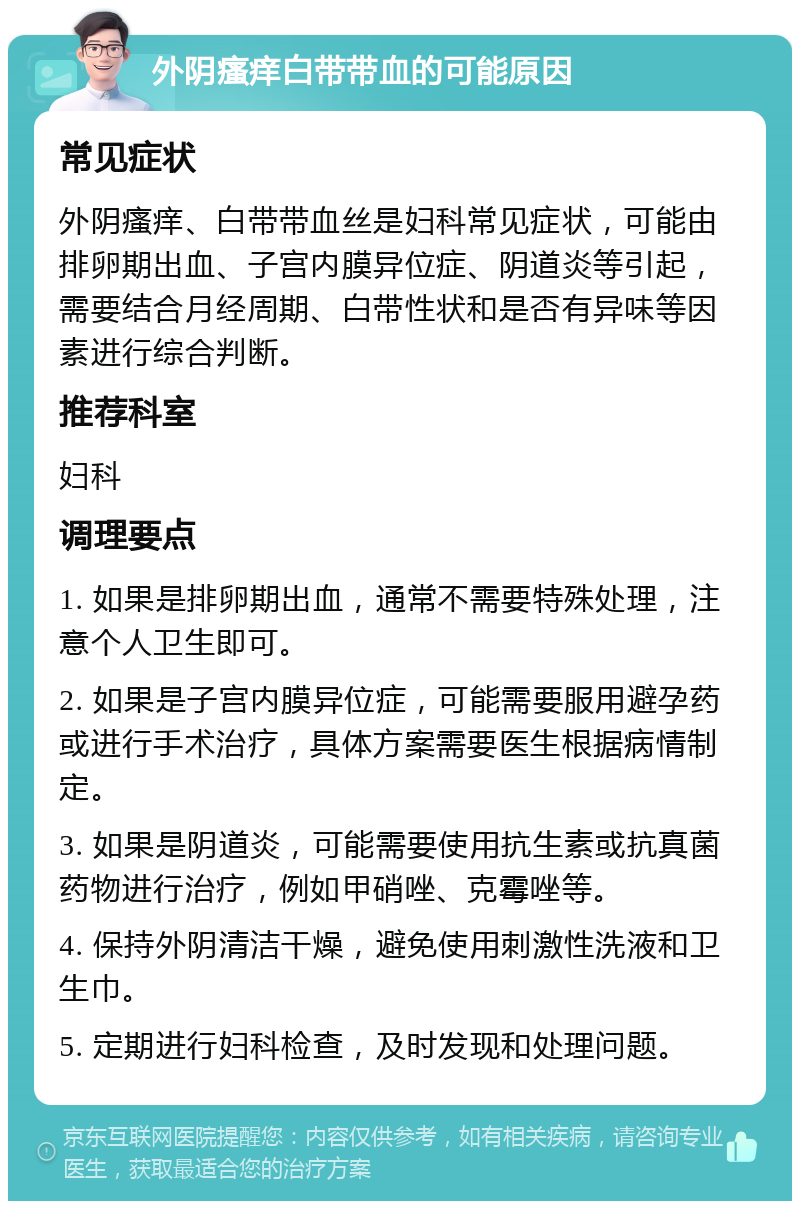 外阴瘙痒白带带血的可能原因 常见症状 外阴瘙痒、白带带血丝是妇科常见症状，可能由排卵期出血、子宫内膜异位症、阴道炎等引起，需要结合月经周期、白带性状和是否有异味等因素进行综合判断。 推荐科室 妇科 调理要点 1. 如果是排卵期出血，通常不需要特殊处理，注意个人卫生即可。 2. 如果是子宫内膜异位症，可能需要服用避孕药或进行手术治疗，具体方案需要医生根据病情制定。 3. 如果是阴道炎，可能需要使用抗生素或抗真菌药物进行治疗，例如甲硝唑、克霉唑等。 4. 保持外阴清洁干燥，避免使用刺激性洗液和卫生巾。 5. 定期进行妇科检查，及时发现和处理问题。