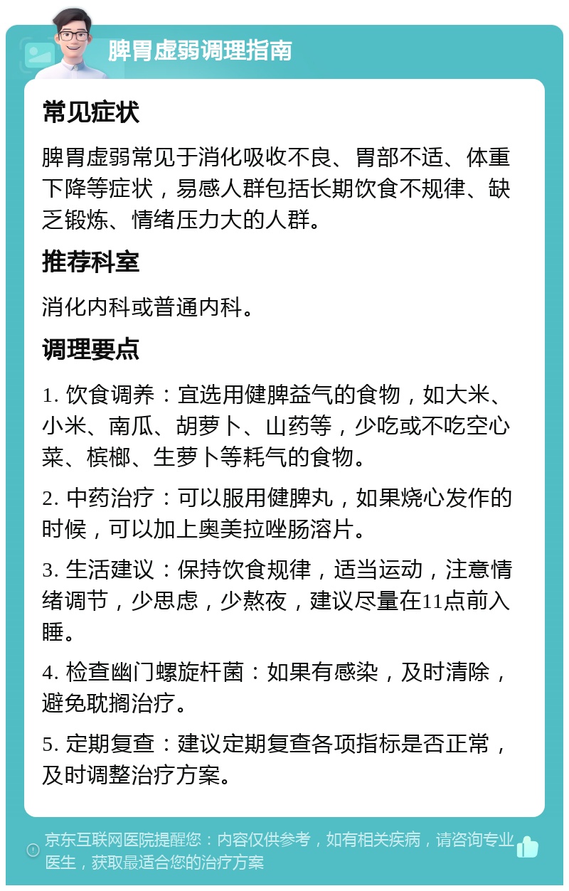 脾胃虚弱调理指南 常见症状 脾胃虚弱常见于消化吸收不良、胃部不适、体重下降等症状，易感人群包括长期饮食不规律、缺乏锻炼、情绪压力大的人群。 推荐科室 消化内科或普通内科。 调理要点 1. 饮食调养：宜选用健脾益气的食物，如大米、小米、南瓜、胡萝卜、山药等，少吃或不吃空心菜、槟榔、生萝卜等耗气的食物。 2. 中药治疗：可以服用健脾丸，如果烧心发作的时候，可以加上奥美拉唑肠溶片。 3. 生活建议：保持饮食规律，适当运动，注意情绪调节，少思虑，少熬夜，建议尽量在11点前入睡。 4. 检查幽门螺旋杆菌：如果有感染，及时清除，避免耽搁治疗。 5. 定期复查：建议定期复查各项指标是否正常，及时调整治疗方案。