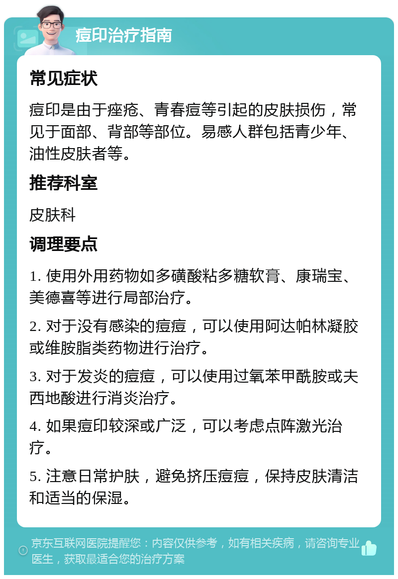 痘印治疗指南 常见症状 痘印是由于痤疮、青春痘等引起的皮肤损伤，常见于面部、背部等部位。易感人群包括青少年、油性皮肤者等。 推荐科室 皮肤科 调理要点 1. 使用外用药物如多磺酸粘多糖软膏、康瑞宝、美德喜等进行局部治疗。 2. 对于没有感染的痘痘，可以使用阿达帕林凝胶或维胺脂类药物进行治疗。 3. 对于发炎的痘痘，可以使用过氧苯甲酰胺或夫西地酸进行消炎治疗。 4. 如果痘印较深或广泛，可以考虑点阵激光治疗。 5. 注意日常护肤，避免挤压痘痘，保持皮肤清洁和适当的保湿。