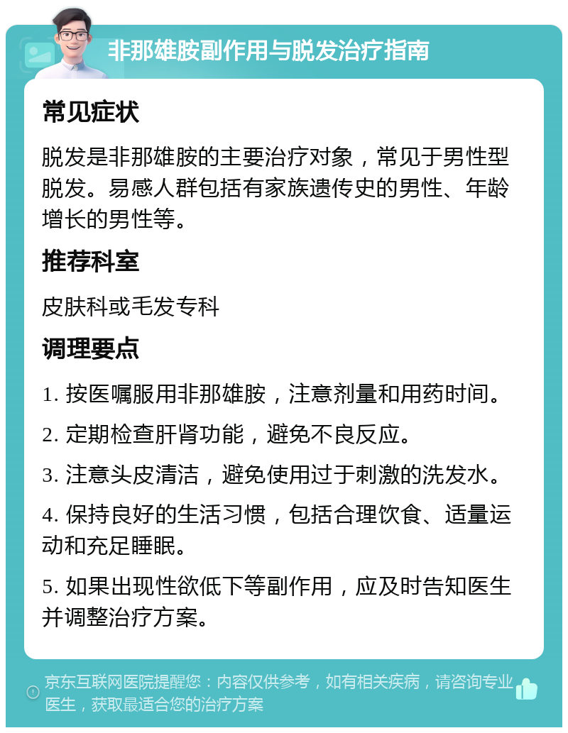 非那雄胺副作用与脱发治疗指南 常见症状 脱发是非那雄胺的主要治疗对象，常见于男性型脱发。易感人群包括有家族遗传史的男性、年龄增长的男性等。 推荐科室 皮肤科或毛发专科 调理要点 1. 按医嘱服用非那雄胺，注意剂量和用药时间。 2. 定期检查肝肾功能，避免不良反应。 3. 注意头皮清洁，避免使用过于刺激的洗发水。 4. 保持良好的生活习惯，包括合理饮食、适量运动和充足睡眠。 5. 如果出现性欲低下等副作用，应及时告知医生并调整治疗方案。