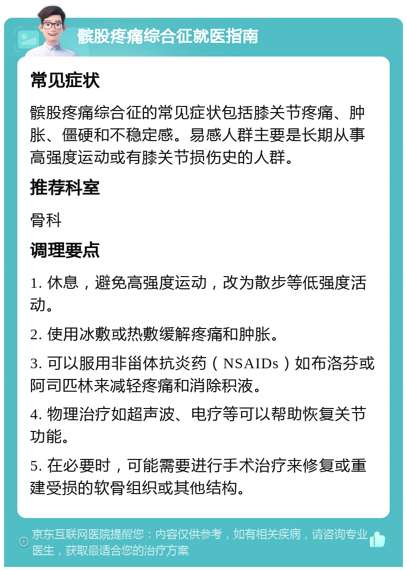 髌股疼痛综合征就医指南 常见症状 髌股疼痛综合征的常见症状包括膝关节疼痛、肿胀、僵硬和不稳定感。易感人群主要是长期从事高强度运动或有膝关节损伤史的人群。 推荐科室 骨科 调理要点 1. 休息，避免高强度运动，改为散步等低强度活动。 2. 使用冰敷或热敷缓解疼痛和肿胀。 3. 可以服用非甾体抗炎药（NSAIDs）如布洛芬或阿司匹林来减轻疼痛和消除积液。 4. 物理治疗如超声波、电疗等可以帮助恢复关节功能。 5. 在必要时，可能需要进行手术治疗来修复或重建受损的软骨组织或其他结构。