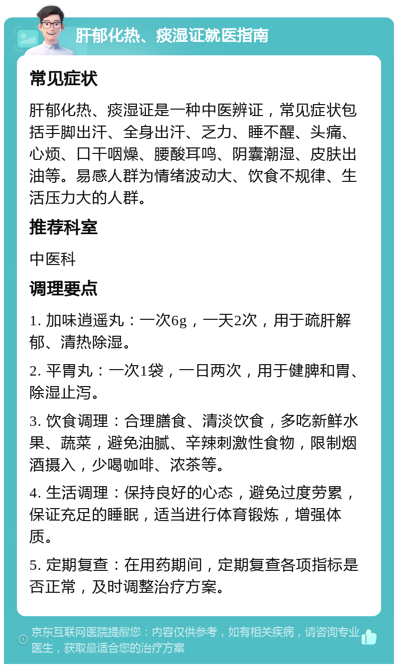 肝郁化热、痰湿证就医指南 常见症状 肝郁化热、痰湿证是一种中医辨证，常见症状包括手脚出汗、全身出汗、乏力、睡不醒、头痛、心烦、口干咽燥、腰酸耳鸣、阴囊潮湿、皮肤出油等。易感人群为情绪波动大、饮食不规律、生活压力大的人群。 推荐科室 中医科 调理要点 1. 加味逍遥丸：一次6g，一天2次，用于疏肝解郁、清热除湿。 2. 平胃丸：一次1袋，一日两次，用于健脾和胃、除湿止泻。 3. 饮食调理：合理膳食、清淡饮食，多吃新鲜水果、蔬菜，避免油腻、辛辣刺激性食物，限制烟酒摄入，少喝咖啡、浓茶等。 4. 生活调理：保持良好的心态，避免过度劳累，保证充足的睡眠，适当进行体育锻炼，增强体质。 5. 定期复查：在用药期间，定期复查各项指标是否正常，及时调整治疗方案。