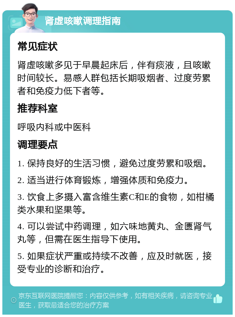 肾虚咳嗽调理指南 常见症状 肾虚咳嗽多见于早晨起床后，伴有痰液，且咳嗽时间较长。易感人群包括长期吸烟者、过度劳累者和免疫力低下者等。 推荐科室 呼吸内科或中医科 调理要点 1. 保持良好的生活习惯，避免过度劳累和吸烟。 2. 适当进行体育锻炼，增强体质和免疫力。 3. 饮食上多摄入富含维生素C和E的食物，如柑橘类水果和坚果等。 4. 可以尝试中药调理，如六味地黄丸、金匮肾气丸等，但需在医生指导下使用。 5. 如果症状严重或持续不改善，应及时就医，接受专业的诊断和治疗。