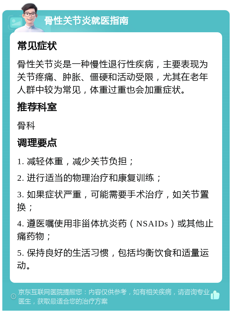 骨性关节炎就医指南 常见症状 骨性关节炎是一种慢性退行性疾病，主要表现为关节疼痛、肿胀、僵硬和活动受限，尤其在老年人群中较为常见，体重过重也会加重症状。 推荐科室 骨科 调理要点 1. 减轻体重，减少关节负担； 2. 进行适当的物理治疗和康复训练； 3. 如果症状严重，可能需要手术治疗，如关节置换； 4. 遵医嘱使用非甾体抗炎药（NSAIDs）或其他止痛药物； 5. 保持良好的生活习惯，包括均衡饮食和适量运动。