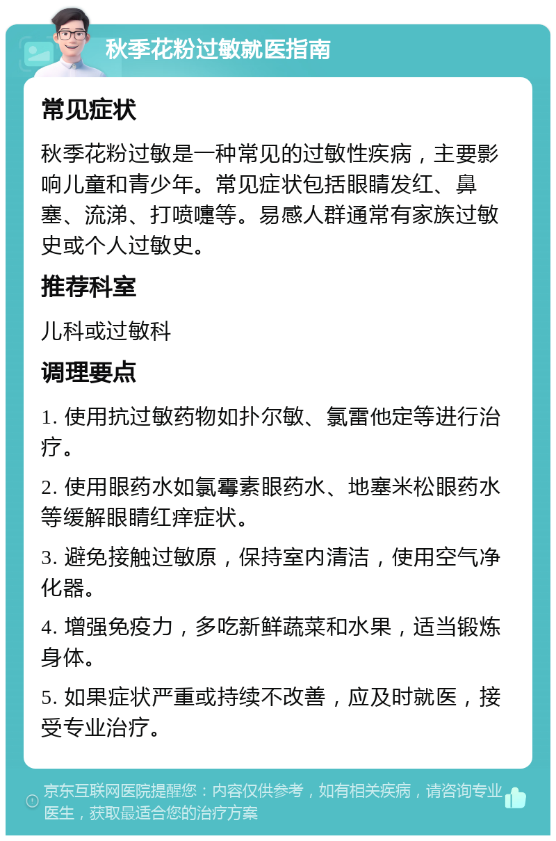 秋季花粉过敏就医指南 常见症状 秋季花粉过敏是一种常见的过敏性疾病，主要影响儿童和青少年。常见症状包括眼睛发红、鼻塞、流涕、打喷嚏等。易感人群通常有家族过敏史或个人过敏史。 推荐科室 儿科或过敏科 调理要点 1. 使用抗过敏药物如扑尔敏、氯雷他定等进行治疗。 2. 使用眼药水如氯霉素眼药水、地塞米松眼药水等缓解眼睛红痒症状。 3. 避免接触过敏原，保持室内清洁，使用空气净化器。 4. 增强免疫力，多吃新鲜蔬菜和水果，适当锻炼身体。 5. 如果症状严重或持续不改善，应及时就医，接受专业治疗。